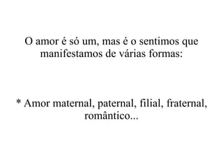 O amor é só um, mas é o sentimos que manifestamos de várias formas: * Amor maternal, paternal, filial, fraternal, romântico... 