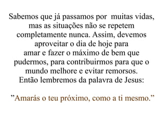 Sabemos que já passamos por  muitas vidas, mas as situações não se repetem completamente nunca. Assim, devemos aproveitar o dia de hoje para amar e fazer o máximo de bem que pudermos, para contribuirmos para que o mundo melhore e evitar remorsos. Então lembremos da palavra de Jesus: ” Amarás o teu próximo, como a ti mesmo.” 