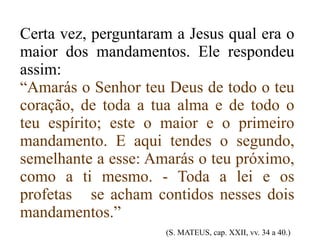 Certa vez, perguntaram a Jesus qual era o maior dos mandamentos. Ele respondeu assim: “ Amarás o Senhor teu Deus de todo o teu coração, de toda a tua alma e de todo o teu espírito; este o maior e o primeiro mandamento. E aqui tendes o segundo, semelhante a esse: Amarás o teu próximo, como a ti mesmo. - Toda a lei e os profetas  se acham contidos nesses dois mandamentos.”   (S. MATEUS, cap. XXII, vv. 34 a 40.) 