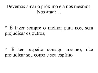 Devemos amar o próximo e a nós mesmos. Nos amar ... * É fazer sempre o melhor para nos, sem prejudicar os outros; * É ter respeito consigo mesmo, não prejudicar seu corpo e seu espírito. 
