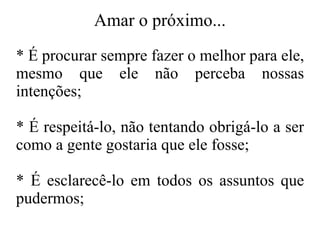 Amar o próximo... * É procurar sempre fazer o melhor para ele, mesmo que ele não perceba nossas intenções; * É respeitá-lo, não tentando obrigá-lo a ser como a gente gostaria que ele fosse; * É esclarecê-lo em todos os assuntos que pudermos; 