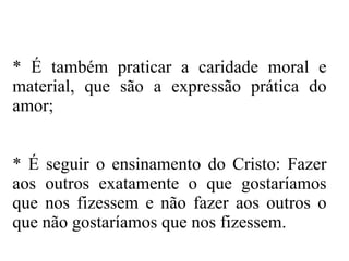 * É também praticar a caridade moral e material, que são a expressão prática do amor; * É seguir o ensinamento do Cristo: Fazer aos outros exatamente o que gostaríamos que nos fizessem e não fazer aos outros o que não gostaríamos que nos fizessem. 