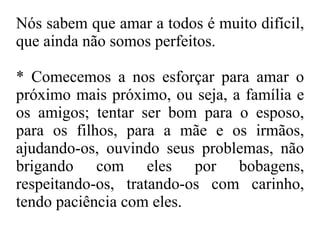 Nós sabem que amar a todos é muito difícil, que ainda não somos perfeitos.  *  Comecemos  a nos esforçar para amar o próximo mais próximo, ou seja, a família e os amigos; tentar ser bom para o esposo, para os filhos, para a mãe e os irmãos, ajudando-os, ouvindo seus problemas, não brigando com eles por bobagens, respeitando-os, tratando-os com carinho, tendo paciência com eles. 