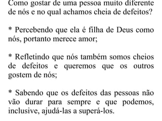 Como gostar de uma pessoa muito diferente de nós e no qual achamos cheia de defeitos? * Percebendo que ela é filha de Deus como nós, portanto merece amor; * Refletindo que nós também somos cheios de defeitos e queremos que os outros gostem de nós; * Sabendo que os defeitos das pessoas não vão durar para sempre e que podemos, inclusive, ajudá-las a superá-los. 