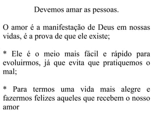 Devemos amar as pessoas. O amor é a manifestação de Deus em nossas vidas, é a prova de que ele existe; * Ele é o meio mais fácil e rápido para evoluirmos, já que evita que pratiquemos o mal; * Para termos uma vida mais alegre e fazermos felizes aqueles que recebem o nosso amor 