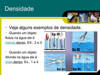 Densidade
• Veja alguns exemplos de densidade.
• Quando um objeto
flutua na água ele é
menos denso. EX.: 2 e 3
• Quando um objeto
Afunda na água ele é
mais denso. Ex.: 1 e 4
 