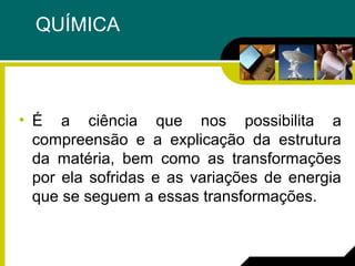 QUÍMICA
• É a ciência que nos possibilita a
compreensão e a explicação da estrutura
da matéria, bem como as transformações
por ela sofridas e as variações de energia
que se seguem a essas transformações.
 
