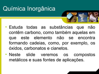 Química Inorgânica
• Estuda todas as substâncias que não
contêm carbono, como também aquelas em
que este elemento não se encontra
formando cadeias, como, por exemplo, os
óxidos, carbonatos e cianetos.
• Neste slide veremos os compostos
metálicos e suas fontes de aplicações.
 