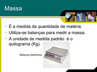 Massa
• É a medida da quantidade de matéria.
• Utiliza-se balanças para medir a massa.
• A unidade de medida padrão é o
quilograma (Kg).
Balança eletrônica
 