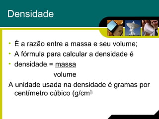 Densidade
• É a razão entre a massa e seu volume;
• A fórmula para calcular a densidade é
• densidade = massa
volume
A unidade usada na densidade é gramas por
centímetro cúbico (g/cm3).
 