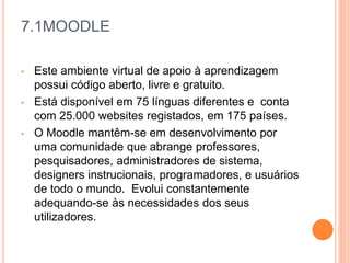 7.1MOODLE
• Este ambiente virtual de apoio à aprendizagem
possui código aberto, livre e gratuito.
• Está disponível em 75 línguas diferentes e conta
com 25.000 websites registados, em 175 países.
• O Moodle mantêm-se em desenvolvimento por
uma comunidade que abrange professores,
pesquisadores, administradores de sistema,
designers instrucionais, programadores, e usuários
de todo o mundo. Evolui constantemente
adequando-se às necessidades dos seus
utilizadores.
 