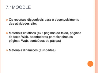 7.1MOODLE
 Os recursos disponíveis para o desenvolvimento
das atividades são:
 Materiais estáticos (ex.: páginas de texto, páginas
de texto Web, apontadores para ficheiros ou
páginas Web, conteúdos de pastas)
 Materiais dinâmicos (atividades):
 