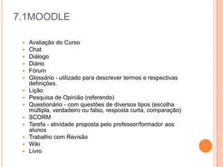 7.1MOODLE
 Avaliação do Curso
 Chat
 Diálogo
 Diário
 Fórum
 Glossário - utilizado para descrever termos e respectivas
definições.
 Lição
 Pesquisa de Opinião (referendo)
 Questionário - com questões de diversos tipos (escolha
múltipla, verdadeiro ou falso, resposta curta, comparação)
 SCORM
 Tarefa - atividade proposta pelo professor/formador aos
alunos
 Trabalho com Revisão
 Wiki
 Livro
 