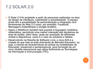 7.2 SOLAR 2.0
 O Solar 2.0 foi projetado a partir de pesquisas realizadas na área
de design de interfaces, usabilidade e acessibilidade. O espaço
ainda tem a possibilidade de personalização e integração com
ferramentas da Web 2.0 como, por exemplo: Facebook,
Mensagens Instantâneas e Google Analitics.
 Agora o Webfórum também terá suporte à linguagem simbólica
matemática, permitindo uma melhor interação das disciplinas da
área de exatas. Além disso, pode ser acessado de diferentes
mídias e dispositivos, como é o caso de celulares e tablets.
 Desenvolvido na filosofia de Software Livre, o novo AVA é a
criação do que hoje se está chamando de Blended Education, ou
seja, a mescla de características de ambas as modalidades de
Educação: presencial e semipresencial, para formação de um
novo modelo educacional que utiliza fortemente as Tecnologias
de Informação e Comunicação (TIC).
 