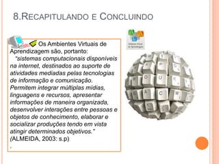 8.RECAPITULANDO E CONCLUINDO
Os Ambientes Virtuais de
Aprendizagem são, portanto:
“sistemas computacionais disponíveis
na internet, destinados ao suporte de
atividades mediadas pelas tecnologias
de informação e comunicação.
Permitem integrar múltiplas mídias,
linguagens e recursos, apresentar
informações de maneira organizada,
desenvolver interações entre pessoas e
objetos de conhecimento, elaborar e
socializar produções tendo em vista
atingir determinados objetivos.”
(ALMEIDA, 2003: s.p)
.
 