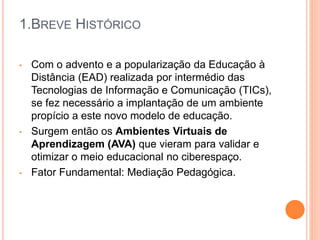 1.BREVE HISTÓRICO
• Com o advento e a popularização da Educação à
Distância (EAD) realizada por intermédio das
Tecnologias de Informação e Comunicação (TICs),
se fez necessário a implantação de um ambiente
propício a este novo modelo de educação.
• Surgem então os Ambientes Virtuais de
Aprendizagem (AVA) que vieram para validar e
otimizar o meio educacional no ciberespaço.
• Fator Fundamental: Mediação Pedagógica.
 