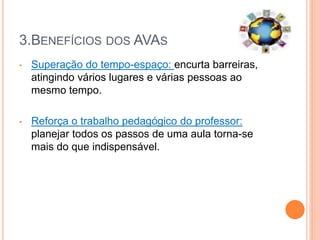 3.BENEFÍCIOS DOS AVAS
• Superação do tempo-espaço: encurta barreiras,
atingindo vários lugares e várias pessoas ao
mesmo tempo.
• Reforça o trabalho pedagógico do professor:
planejar todos os passos de uma aula torna-se
mais do que indispensável.
 