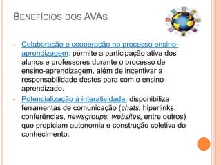 BENEFÍCIOS DOS AVAS
• Colaboração e cooperação no processo ensino-
aprendizagem: permite a participação ativa dos
alunos e professores durante o processo de
ensino-aprendizagem, além de incentivar a
responsabilidade destes para com o ensino-
aprendizado.
• Potencialização à interatividade: disponibiliza
ferramentas de comunicação (chats, hiperlinks,
conferências, newsgroups, websites, entre outros)
que propiciam autonomia e construção coletiva do
conhecimento.
 