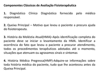 Componentes Clássicos de Avaliação Fisioterapêutica1. Diagnóstico Clínico Diagnóstico fornecido pelo médico responsável.2. Queixa Principal – Motivo que levou o paciente a procura ajuda do fisioterapeuta.3. História da Moléstia Atual(HMA)–Após identificação completa do paciente deve se iniciar o levantamento da HMA. Identificar a ocorrência do fato que levou o paciente a procurar atendimento, todos os procedimentos terapêuticos adotados até o momento, situações que atenuam ou agravamos sinais e sintomas4. História Médica Pregressa(HMP)-Adquire-se informações sobre toda história médica do paciente, tudo que lhe aconteceu antes da Queixa Principal.