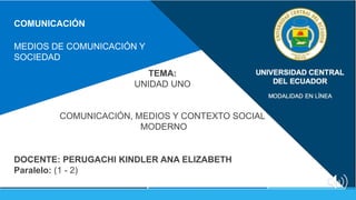 COMUNICACIÓN
MEDIOS DE COMUNICACIÓN Y
SOCIEDAD
DOCENTE: PERUGACHI KINDLER ANA ELIZABETH
Paralelo: (1 - 2)
TEMA:
UNIDAD UNO
COMUNICACIÓN, MEDIOS Y CONTEXTO SOCIAL
MODERNO
 