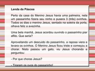 Lenda da Páscoa
Perto da casa do Menino Jesus havia uma palmeira, nela
um passarinho fizera seu ninho e pusera 3 (três) ovinhos.
Todos os dias o menino Jesus, sentado na soleira da porta,
olhava feliz a avezinha.
Uma bela manhã, Jesus acordou ouvindo o passarinho piar
aflito. Que seria?
Aproveitando um descuido do passarinho, a raposa viera e
levara os ovinhos. O Menino Jesus ficou triste e começou a
chorar. Nisto passou um gato, viu Jesus chorando e
perguntou:
- Por que choras Jesus?
- Tiraram os ovos do passarinho!
 