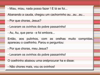 - Miau, miau, nada posso fazer ! E lá se foi...
Abanando a cauda, chegou um cachorrinho au...au...au...
- Por que choras, Jesus?
- Levaram os ovinhos do pobre passarinho!
- Au, Au, que pena - e foi embora...
Então, aos pulinhos, com as orelhas muito compridas,
apareceu o coelhinho. Parou e perguntou:
- Por que choras, meu Jesus?
- Levaram os ovinhos do pobre passarinho!
O coelhinho abaixou uma orelprocurar ha e disse:
- Não chores mais, vou os ovinhos!
 