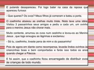 E pulando desapareceu. Foi logo bater na casa da raposa que
apareceu furiosa:
- Que queres? Os ovos? Meus filhos já comeram e bateu a porta.
O coelhinho abaixou as orelhas muito triste. Nisto teve uma idéia.
Visitou 3 passarinhos seus amigos e pediu a cada um, um ovinho
para o menino Jesus não chorar mais.
Muito contente, arrumou os ovos num cestinho e levou-os ao Menino
Jesus , que logo enxugou as lágrimas e exclamou:
- Só tu, coelhinho, tiveste pena de mim e do passarinho!
Pois de agora em diante como recompensa, levarás lindos ovinhos às
criancinhas boas e bem comportadas e farás isso todos os anos
quando chegar a Páscoa.
E foi assim, que o coelhinho ficou encarregado de distribuir ovos
às crianças de todo mundo.
 