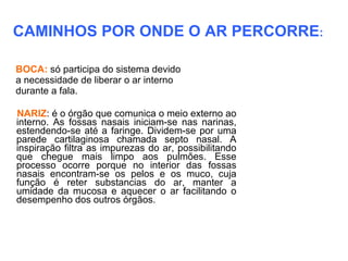CAMINHOS POR ONDE O AR PERCORRE:

BOCA: só participa do sistema devido
a necessidade de liberar o ar interno
durante a fala.

NARIZ: é o órgão que comunica o meio externo ao
interno. As fossas nasais iniciam-se nas narinas,
estendendo-se até a faringe. Dividem-se por uma
parede cartilaginosa chamada septo nasal. A
inspiração filtra as impurezas do ar, possibilitando
que chegue mais limpo aos pulmões. Esse
processo ocorre porque no interior das fossas
nasais encontram-se os pelos e os muco, cuja
função é reter substancias do ar, manter a
umidade da mucosa e aquecer o ar facilitando o
desempenho dos outros órgãos.
 
