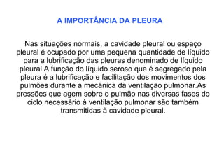 A IMPORTÂNCIA DA PLEURA


   Nas situações normais, a cavidade pleural ou espaço
pleural é ocupado por uma pequena quantidade de líquido
  para a lubrificação das pleuras denominado de líquido
 pleural.A função do líquido seroso que é segregado pela
 pleura é a lubrificação e facilitação dos movimentos dos
 pulmões durante a mecânica da ventilação pulmonar.As
pressões que agem sobre o pulmão nas diversas fases do
    ciclo necessário à ventilação pulmonar são também
              transmitidas à cavidade pleural.
 