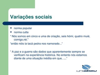 Variações sociais norma popular norma culta “  Nós somos em cinco e uma de criação, seis hómi, quatro muié, comigo,né.” “ então nóis ia tacá pedra nos namorado...” “  A paz e a guerra são dados que aparentemente sempre se verificam na experiência histórica. No entanto nós estamos diante de uma situação inédita em que, ....” 