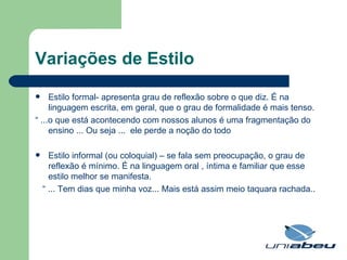 Variações de Estilo Estilo formal- apresenta grau de reflexão sobre o que diz. É na linguagem escrita, em geral, que o grau de formalidade é mais tenso. “  ...o que está acontecendo com nossos alunos é uma fragmentação do ensino ... Ou seja ...  ele perde a noção do todo Estilo informal (ou coloquial) – se fala sem preocupação, o grau de reflexão é mínimo. É na linguagem oral , íntima e familiar que esse estilo melhor se manifesta. “  ... Tem dias que minha voz... Mais está assim meio taquara rachada.. 