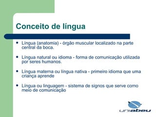 Conceito de língua Língua (anatomia) - órgão muscular localizado na parte central da boca.  Língua natural ou idioma - forma de comunicação utilizada por seres humanos.  Língua materna ou língua nativa - primeiro idioma que uma criança aprende  Língua ou linguagem - sistema de signos que serve como meio de comunicação  