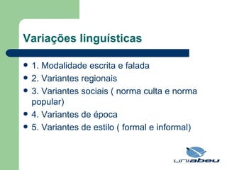 Variações linguísticas 1. Modalidade escrita e falada 2. Variantes regionais 3. Variantes sociais ( norma culta e norma popular) 4. Variantes de época 5. Variantes de estilo ( formal e informal) 