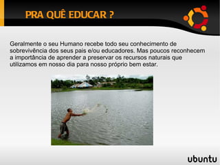PRA QUÊ EDUCAR ? Geralmente o seu Humano recebe todo seu conhecimento de sobrevivência dos seus pais e/ou educadores. Mas poucos reconhecem a importância de aprender a preservar os recursos naturais que utilizamos em nosso dia para nosso próprio bem estar. 