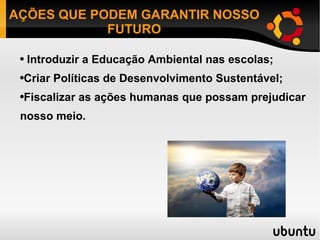 AÇÕES QUE PODEM GARANTIR NOSSO FUTURO Introduzir a Educação Ambiental nas escolas; Criar Políticas de Desenvolvimento Sustentável; Fiscalizar as ações humanas que possam prejudicar nosso meio. 