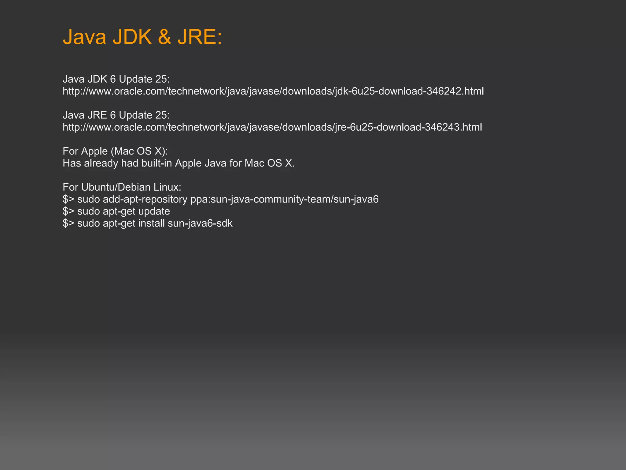 Java JDK & JRE:
Java JDK 6 Update 25:
http://www.oracle.com/technetwork/java/javase/downloads/jdk-6u25-download-346242.html

Java JRE 6 Update 25:
http://www.oracle.com/technetwork/java/javase/downloads/jre-6u25-download-346243.html

For Apple (Mac OS X):
Has already had built-in Apple Java for Mac OS X.

For Ubuntu/Debian Linux:
$> sudo add-apt-repository ppa:sun-java-community-team/sun-java6
$> sudo apt-get update
$> sudo apt-get install sun-java6-sdk
 