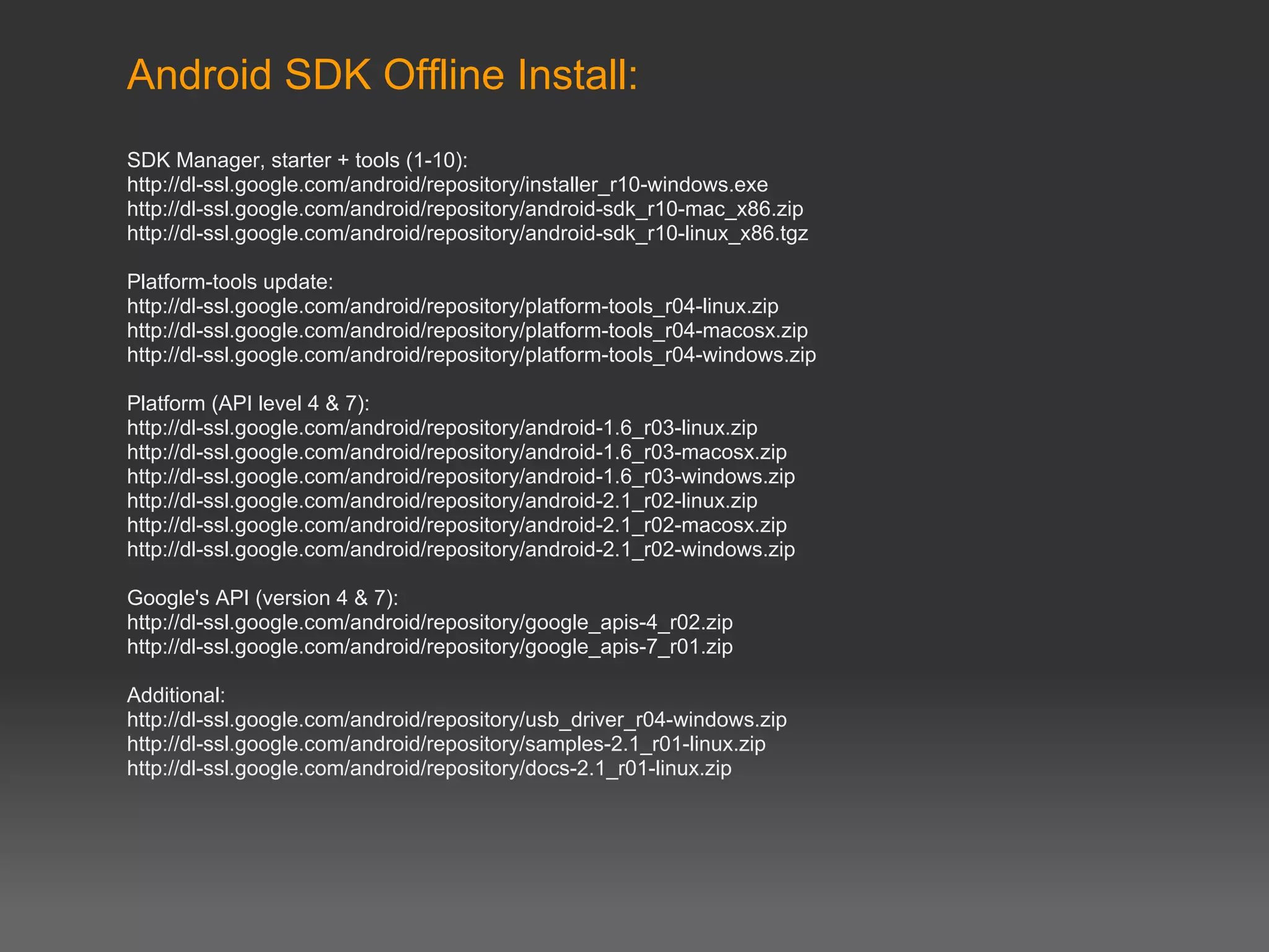 Android SDK Offline Install:
SDK Manager, starter + tools (1-10):
http://dl-ssl.google.com/android/repository/installer_r10-windows.exe
http://dl-ssl.google.com/android/repository/android-sdk_r10-mac_x86.zip
http://dl-ssl.google.com/android/repository/android-sdk_r10-linux_x86.tgz

Platform-tools update:
http://dl-ssl.google.com/android/repository/platform-tools_r04-linux.zip
http://dl-ssl.google.com/android/repository/platform-tools_r04-macosx.zip
http://dl-ssl.google.com/android/repository/platform-tools_r04-windows.zip

Platform (API level 4 & 7):
http://dl-ssl.google.com/android/repository/android-1.6_r03-linux.zip
http://dl-ssl.google.com/android/repository/android-1.6_r03-macosx.zip
http://dl-ssl.google.com/android/repository/android-1.6_r03-windows.zip
http://dl-ssl.google.com/android/repository/android-2.1_r02-linux.zip
http://dl-ssl.google.com/android/repository/android-2.1_r02-macosx.zip
http://dl-ssl.google.com/android/repository/android-2.1_r02-windows.zip

Google's API (version 4 & 7):
http://dl-ssl.google.com/android/repository/google_apis-4_r02.zip
http://dl-ssl.google.com/android/repository/google_apis-7_r01.zip

Additional:
http://dl-ssl.google.com/android/repository/usb_driver_r04-windows.zip
http://dl-ssl.google.com/android/repository/samples-2.1_r01-linux.zip
http://dl-ssl.google.com/android/repository/docs-2.1_r01-linux.zip
 