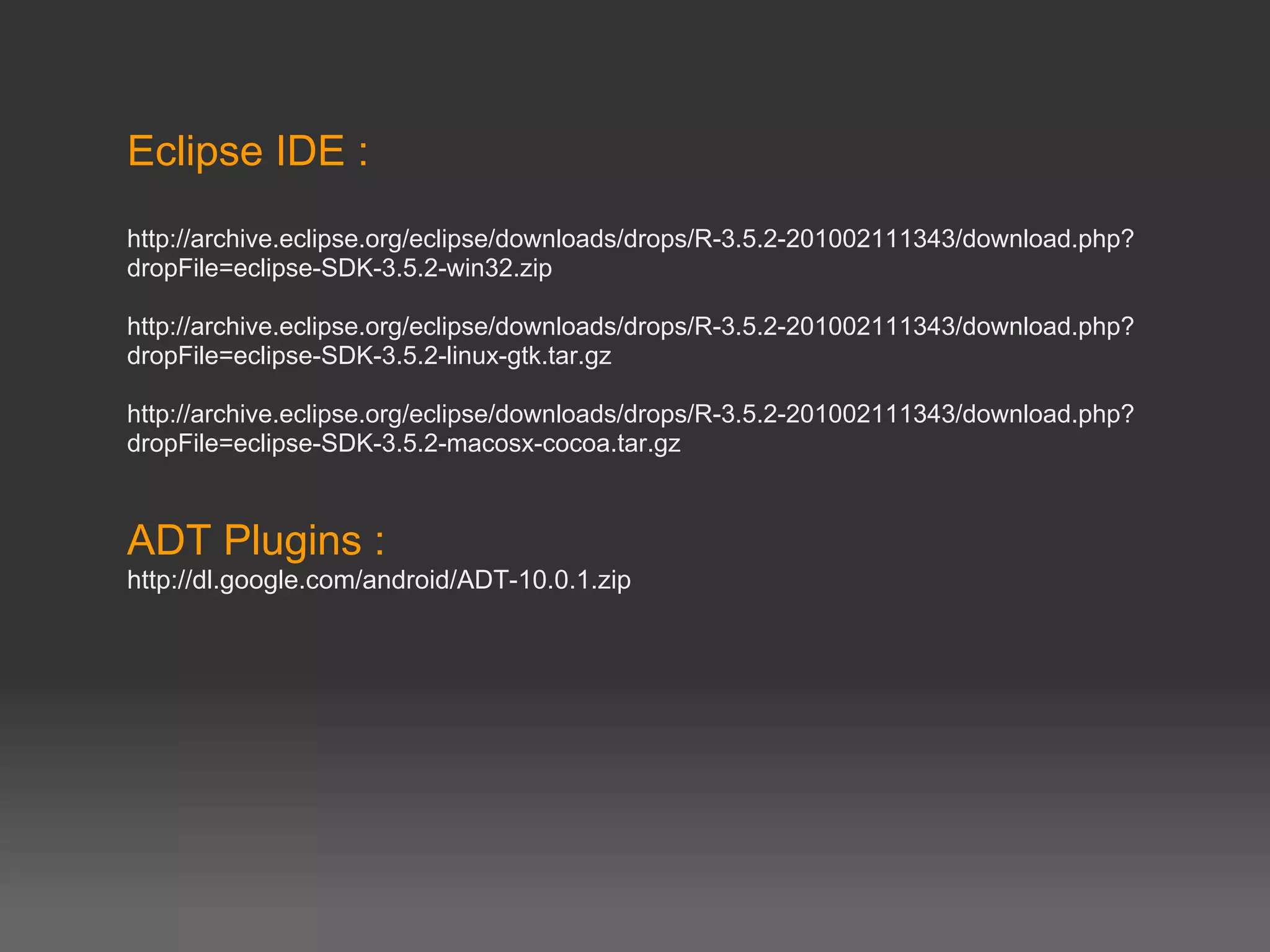 Eclipse IDE :
http://archive.eclipse.org/eclipse/downloads/drops/R-3.5.2-201002111343/download.php?
dropFile=eclipse-SDK-3.5.2-win32.zip

http://archive.eclipse.org/eclipse/downloads/drops/R-3.5.2-201002111343/download.php?
dropFile=eclipse-SDK-3.5.2-linux-gtk.tar.gz

http://archive.eclipse.org/eclipse/downloads/drops/R-3.5.2-201002111343/download.php?
dropFile=eclipse-SDK-3.5.2-macosx-cocoa.tar.gz



ADT Plugins :
http://dl.google.com/android/ADT-10.0.1.zip
 