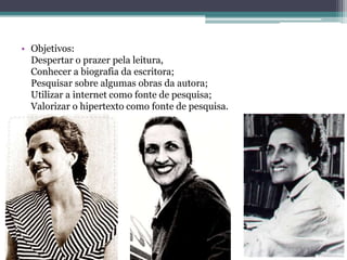 • Objetivos:
  Despertar o prazer pela leitura,
  Conhecer a biografia da escritora;
  Pesquisar sobre algumas obras da autora;
  Utilizar a internet como fonte de pesquisa;
  Valorizar o hipertexto como fonte de pesquisa.
 