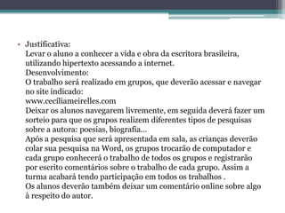• Justificativa:
  Levar o aluno a conhecer a vida e obra da escritora brasileira,
  utilizando hipertexto acessando a internet.
  Desenvolvimento:
  O trabalho será realizado em grupos, que deverão acessar e navegar
  no site indicado:
  www.cecíliameirelles.com
  Deixar os alunos navegarem livremente, em seguida deverá fazer um
  sorteio para que os grupos realizem diferentes tipos de pesquisas
  sobre a autora: poesias, biografia...
  Após a pesquisa que será apresentada em sala, as crianças deverão
  colar sua pesquisa na Word, os grupos trocarão de computador e
  cada grupo conhecerá o trabalho de todos os grupos e registrarão
  por escrito comentários sobre o trabalho de cada grupo. Assim a
  turma acabará tendo participação em todos os trabalhos .
  Os alunos deverão também deixar um comentário online sobre algo
  à respeito do autor.
 
