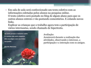 • Em sala de aula será confeccionado um texto coletivo com as
  informações coletadas pelos alunos na pesquisa online.
  O texto coletivo será postado no blog de algum aluno para que os
  outros alunos entrem e vão postando comentários. E colando novos
  links.
  Explicar as crianças que o trabalho agora tem a participação de
  vários internautas, sendo chamado de hipertexto.

                                Avaliação:
                                Acontecerá durante a realização das
                                atividades, observando o interesse, a
                                participação e a interação com os amigos.
 