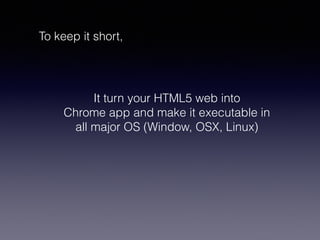 To keep it short,
It turn your HTML5 web into
Chrome app and make it executable in
all major OS (Window, OSX, Linux)