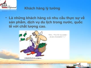 Khách hàng lý tưởng
• Là những khách hàng có nhu cầu thực sự về
sản phẩm, dịch vụ du lịch trong nước, quốc
tế với chất lượng cao.
 