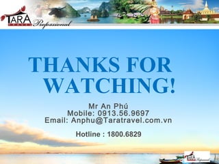 THANKS FOR
WATCHING!
Mr An Phú
Mobile: 0913.56.9697
Email: Anphu@Taratravel.com.vn
Hotline : 1800.6829
 