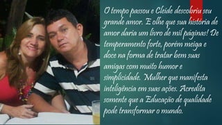 O tempo passou e Cleide descobriu seu
grande amor. E olhe que sua história de
amor daria um livro de mil páginas! De
temperamento forte, porém meiga e
doce na forma de tratar bem suas
amigas com muito humor e
simplicidade. Mulher que manifesta
inteligência em suas ações. Acredita
somente que a Educação de qualidade
pode transformar o mundo.
 