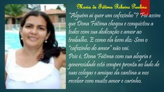 Maria de Fátima Ribeiro Paulino
“Alguém aí quer um cafezinho”? Foi assim
que Dona Fátima chegou e conquistou a
todos com sua dedicação e amor ao
trabalho. E como ela bem diz: Sem o
"cafezinho do amor” não vai.
Pois é, Dona Fátima com sua alegria e
generosidade está sempre pronta ao lado de
suas colegas e amigas da cantina a nos
receber com muito amor e carinho.
 
