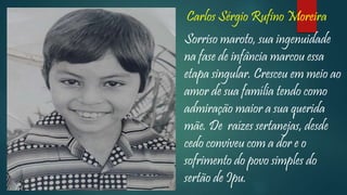 Carlos Sérgio Rufino Moreira
Sorriso maroto, sua ingenuidade
na fase de infância marcou essa
etapa singular. Cresceu em meio ao
amor de sua família tendo como
admiração maior a sua querida
mãe. De raízes sertanejas, desde
cedo conviveu com a dor e o
sofrimento do povo simples do
sertão de Ipu.
 