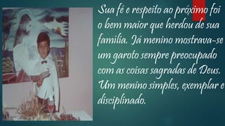 Sua fé e respeito ao próximo foi
o bem maior que herdou de sua
família. Já menino mostrava-se
um garoto sempre preocupado
com as coisas sagradas de Deus.
Um menino simples, exemplar e
disciplinado.
 
