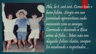 Alá, lá ô ,ooô,ooô..Como todo e
bom folião, Sérgio em sua
juventude aproveitava cada
momento com os amigos.
Correndo e descendo a Bica
atrás de folia...Mais não era
daqueles foliões chatos, sempre
foi moderado e respeitador....
 