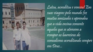 Lutou, acreditou e venceu! Em
suas viagens pelo mundo fez
muitas amizades e aprendeu
que a vida ensina somente
aqueles que se atrevem a
romper as barreiras do
comodismo acreditando sempre
em Deus...
 